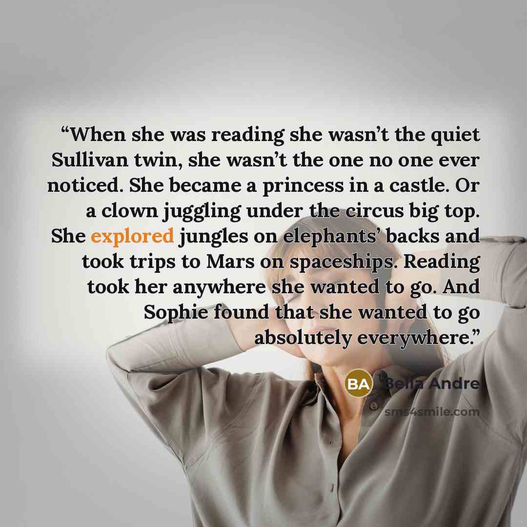 “When she was reading she wasn’t the quiet Sullivan twin, she wasn’t the one no one ever noticed. She became a princess in a castle. Or a clown juggling under the circus big top. She explored jungles on elephants’ backs and took trips to Mars on spaceships. Reading took her anywhere she wanted to…” quote by Bella Andre