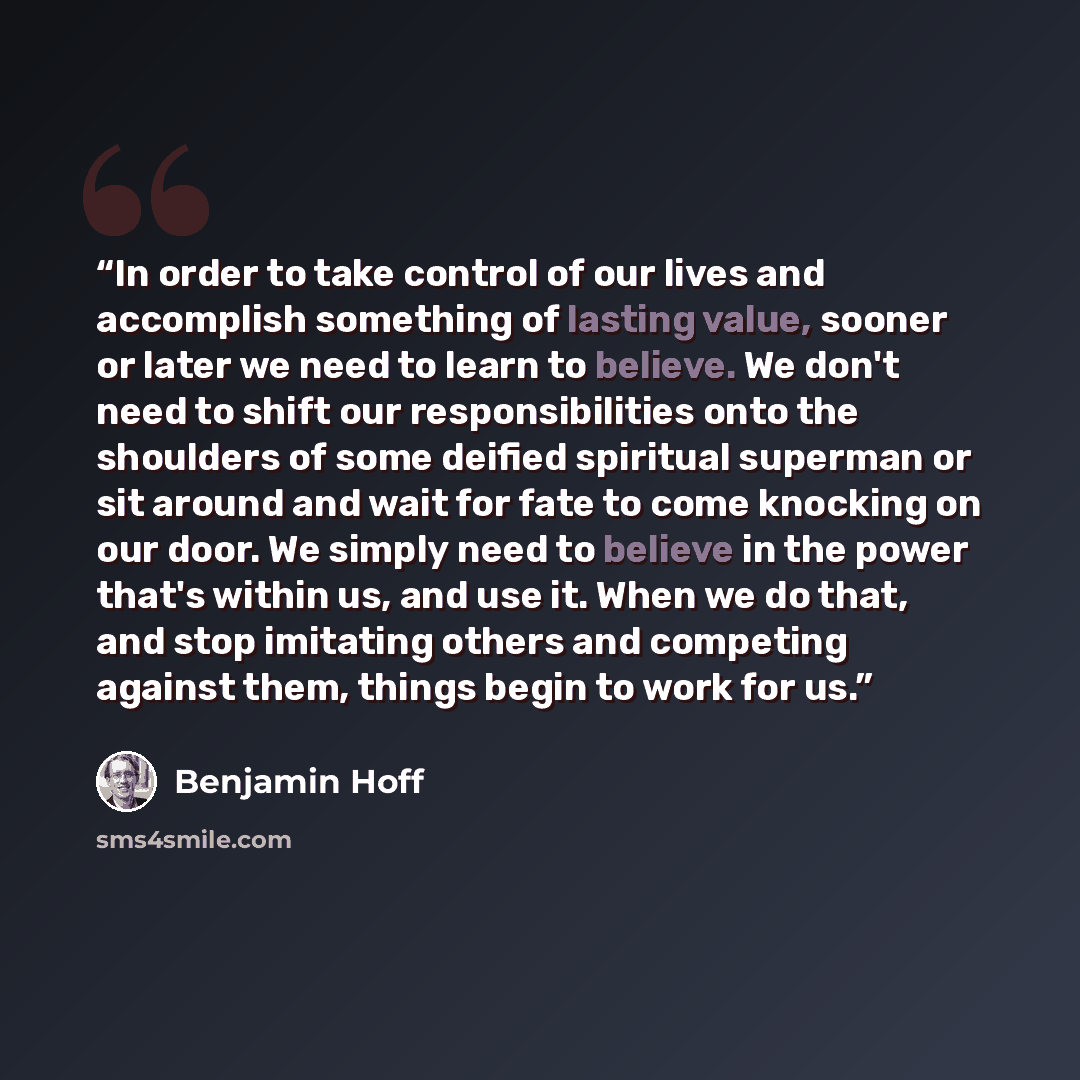 “In order to take control of our lives and accomplish something of lasting value, sooner or later we need to learn to believe. We don't need to shift our responsibilities onto the shoulders of some deified spiritual superman or sit around and wait for fate to come knocking on our door. We simply…” quote by Benjamin Hoff