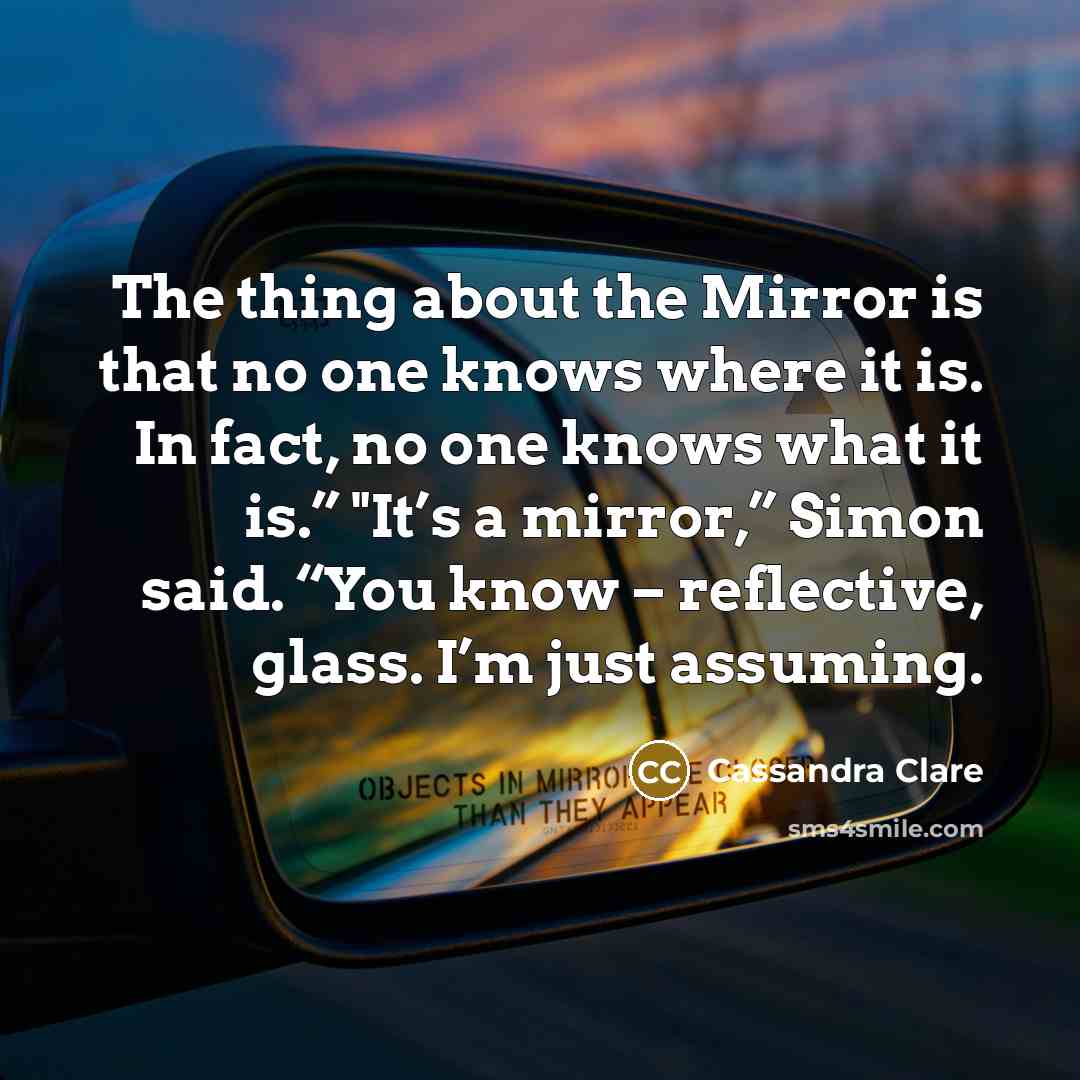 “The thing about the Mirror is that no one knows where it is. In fact, no one knows what it is.” "It’s a mirror,” Simon said. “You know – reflective, glass. I’m just assuming.” quote by Cassandra Clare