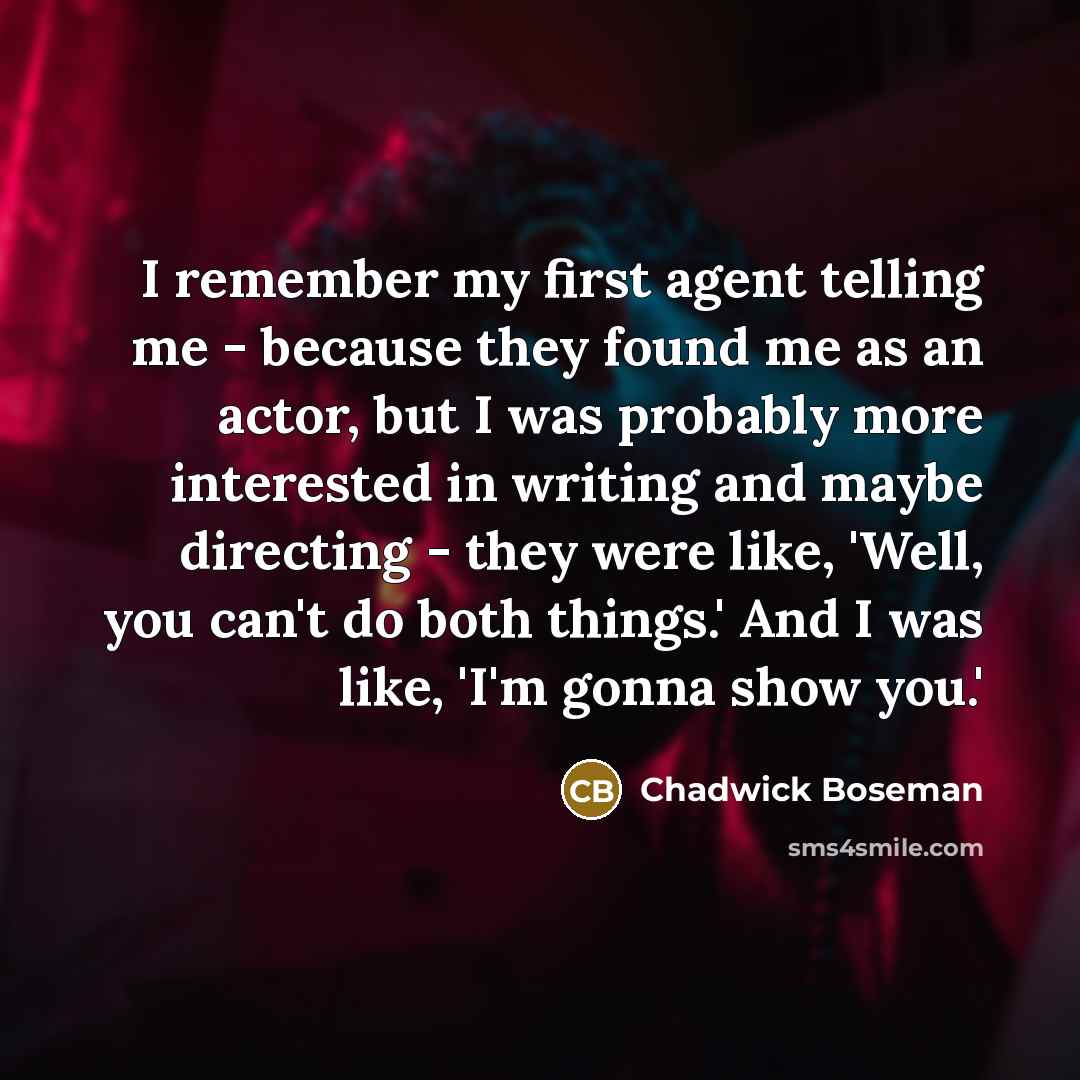 “I remember my first agent telling me - because they found me as an actor, but I was probably more interested in writing and maybe directing - they were like, 'Well, you can't do both things.' And I was like, 'I'm gonna show you.'” quote by Chadwick Boseman