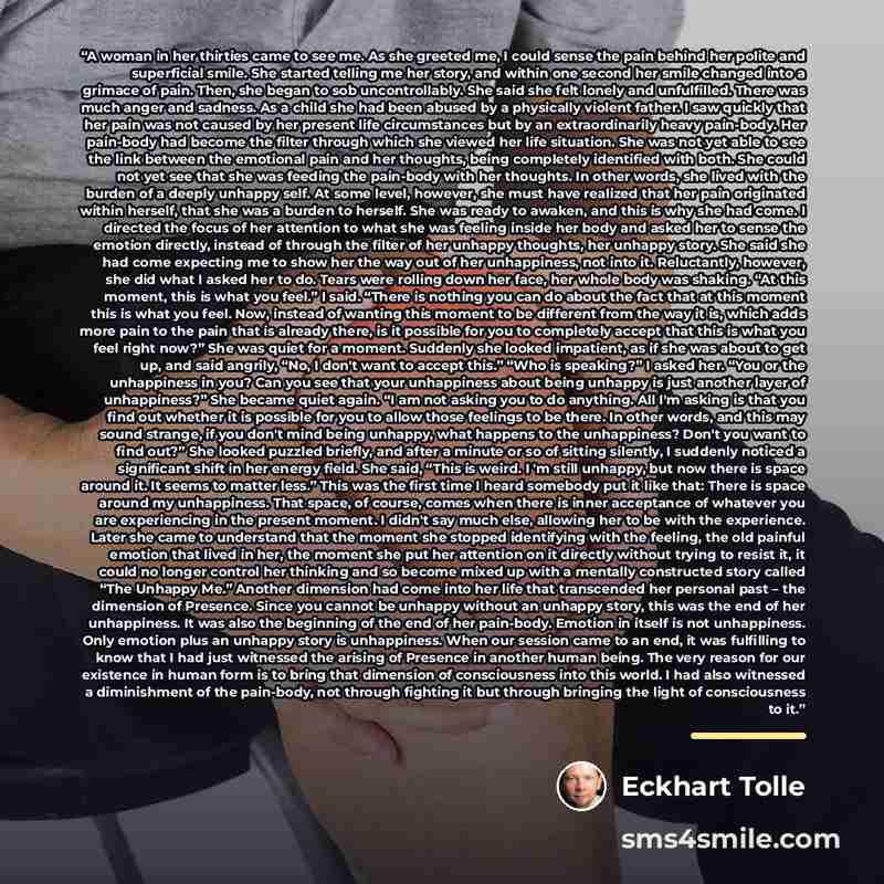 “A woman in her thirties came to see me. As she greeted me, I could sense the pain behind her polite and superficial smile. She started telling me her story, and within one second her smile changed into a grimace of pain. Then, she began to sob uncontrollably. She said she felt lonely and…” quote by Eckhart Tolle