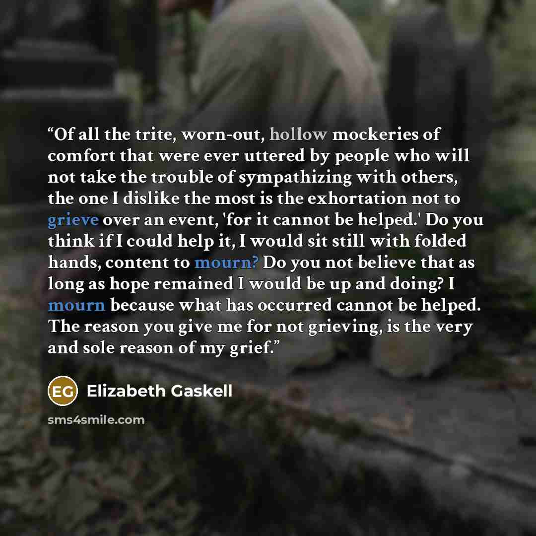 “Of all the trite, worn-out, hollow mockeries of comfort that were ever uttered by people who will not take the trouble of sympathizing with others, the one I dislike the most is the exhortation not to grieve over an event, 'for it cannot be helped.' Do you think if I could help it, I would sit…” quote by Elizabeth Gaskell