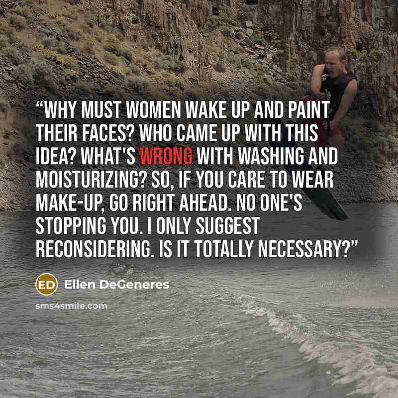 “Why must women wake up and paint their faces? Who came up with this idea? What's wrong with washing and moisturizing? So, if you care to wear make-up, go right ahead. No one's stopping you. I only suggest reconsidering. Is it totally necessary?” quote by Ellen DeGeneres