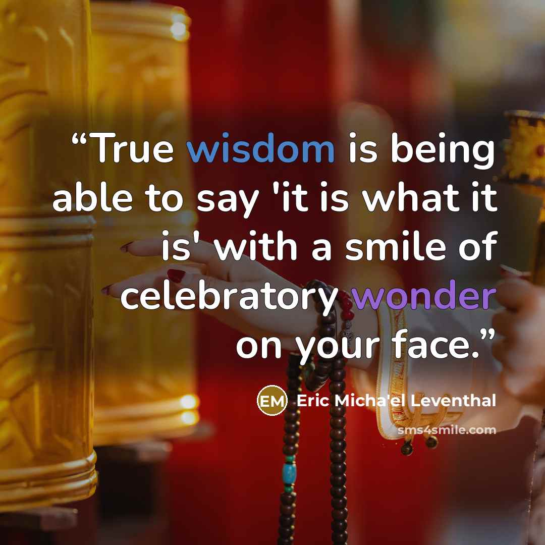 “True wisdom is being able to say 'it is what it is' with a smile of celebratory wonder on your face.” quote by Eric Micha'el Leventhal
