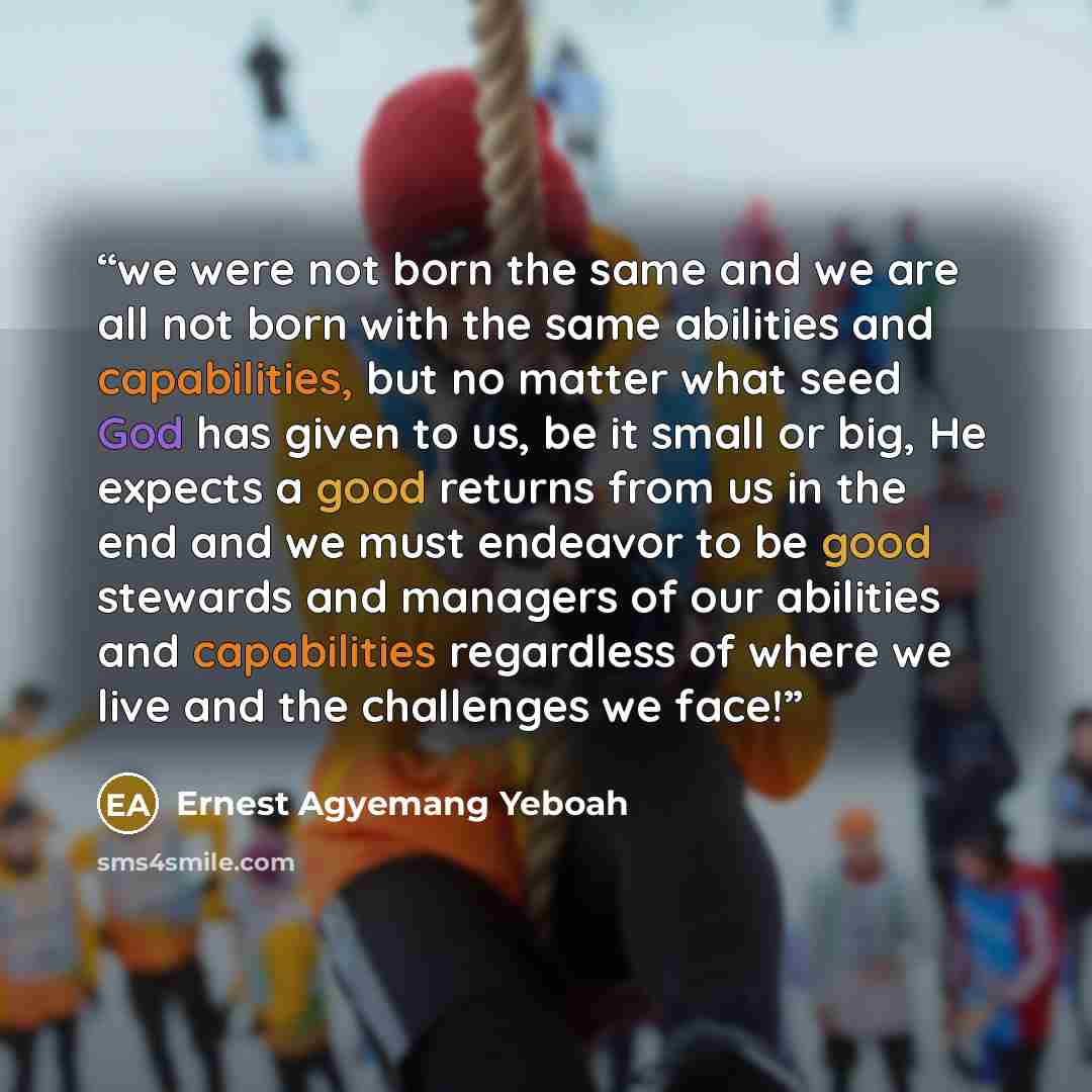 “we were not born the same and we are all not born with the same abilities and capabilities, but no matter what seed God has given to us, be it small or big, He expects a good returns from us in the end and we must endeavor to be good stewards and managers of our abilities and capabilities…” quote by Ernest Agyemang Yeboah