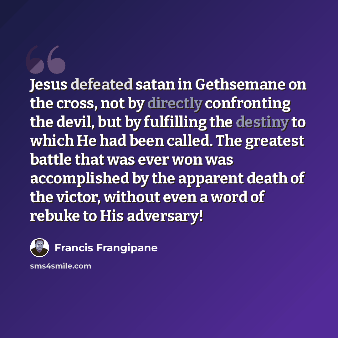 “Jesus defeated satan in Gethsemane on the cross, not by directly confronting the devil, but by fulfilling the destiny to which He had been called. The greatest battle that was ever won was accomplished by the apparent death of the victor, without even a word of rebuke to His adversary!” quote by Francis Frangipane