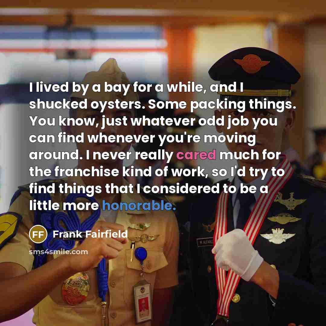 “I lived by a bay for a while, and I shucked oysters. Some packing things. You know, just whatever odd job you can find whenever you're moving around. I never really cared much for the franchise kind of work, so I'd try to find things that I considered to be a little more honorable.” quote by Frank Fairfield