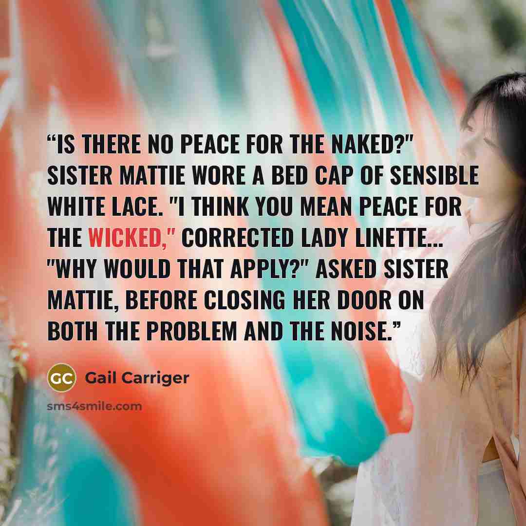 “Is there no peace for the naked?" Sister Mattie wore a bed cap of sensible white lace. "I think you mean peace for the wicked," corrected Lady Linette... "Why would that apply?" asked Sister Mattie, before closing her door on both the problem and the noise.” quote by Gail Carriger