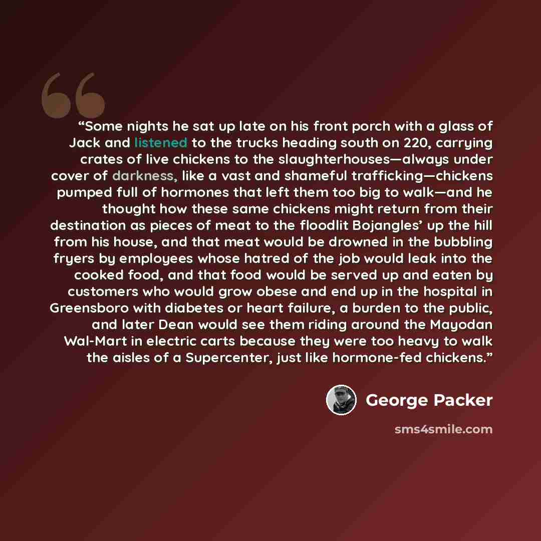 “Some nights he sat up late on his front porch with a glass of Jack and listened to the trucks heading south on 220, carrying crates of live chickens to the slaughterhouses—always under cover of darkness, like a vast and shameful trafficking—chickens pumped full of hormones that left them too big…” quote by George Packer