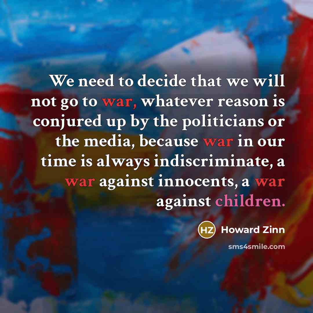 “We need to decide that we will not go to war, whatever reason is conjured up by the politicians or the media, because war in our time is always indiscriminate, a war against innocents, a war against children.” quote by Howard Zinn