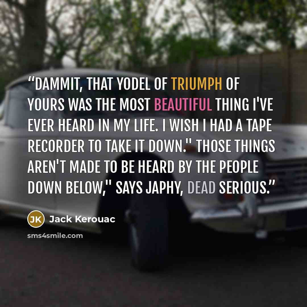“Dammit, that yodel of triumph of yours was the most beautiful thing I've ever heard in my life. I wish I had a tape recorder to take it down." Those things aren't made to be heard by the people down below," says Japhy, dead serious.” quote by Jack Kerouac