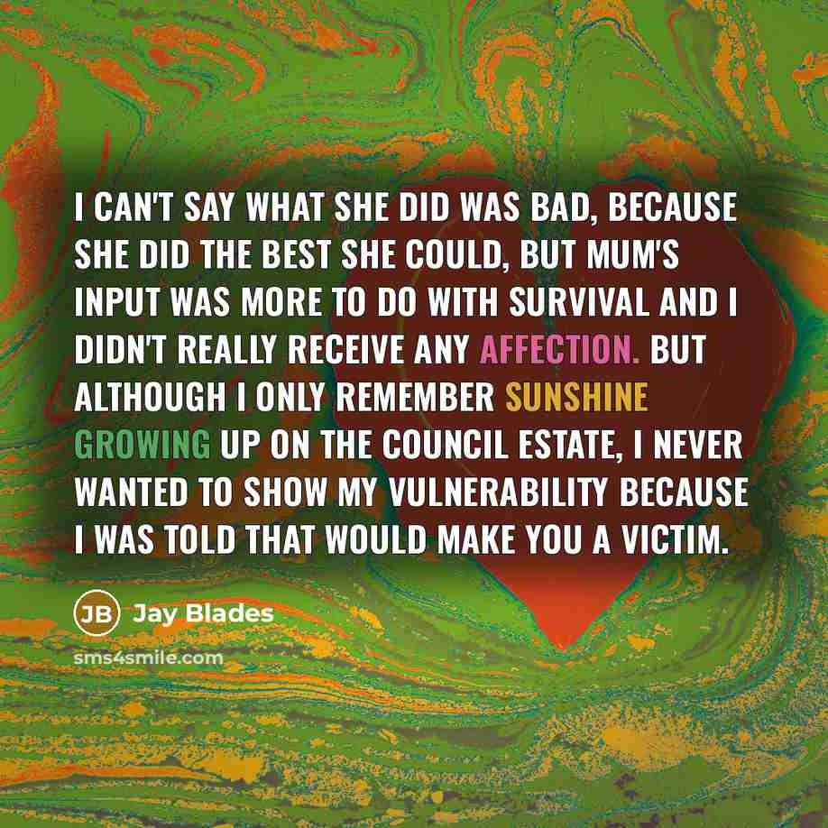 “I can't say what she did was bad, because she did the best she could, but Mum's input was more to do with survival and I didn't really receive any affection. But although I only remember sunshine growing up on the council estate, I never wanted to show my vulnerability because I was told that…” quote by Jay Blades