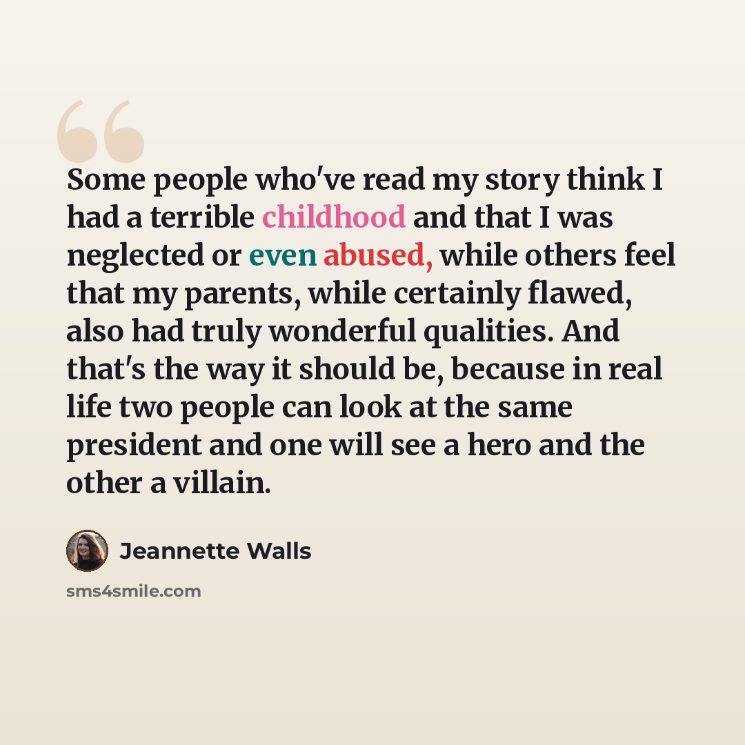 “Some people who've read my story think I had a terrible childhood and that I was neglected or even abused, while others feel that my parents, while certainly flawed, also had truly wonderful qualities. And that's the way it should be, because in real life two people can look at the same president…” quote by Jeannette Walls