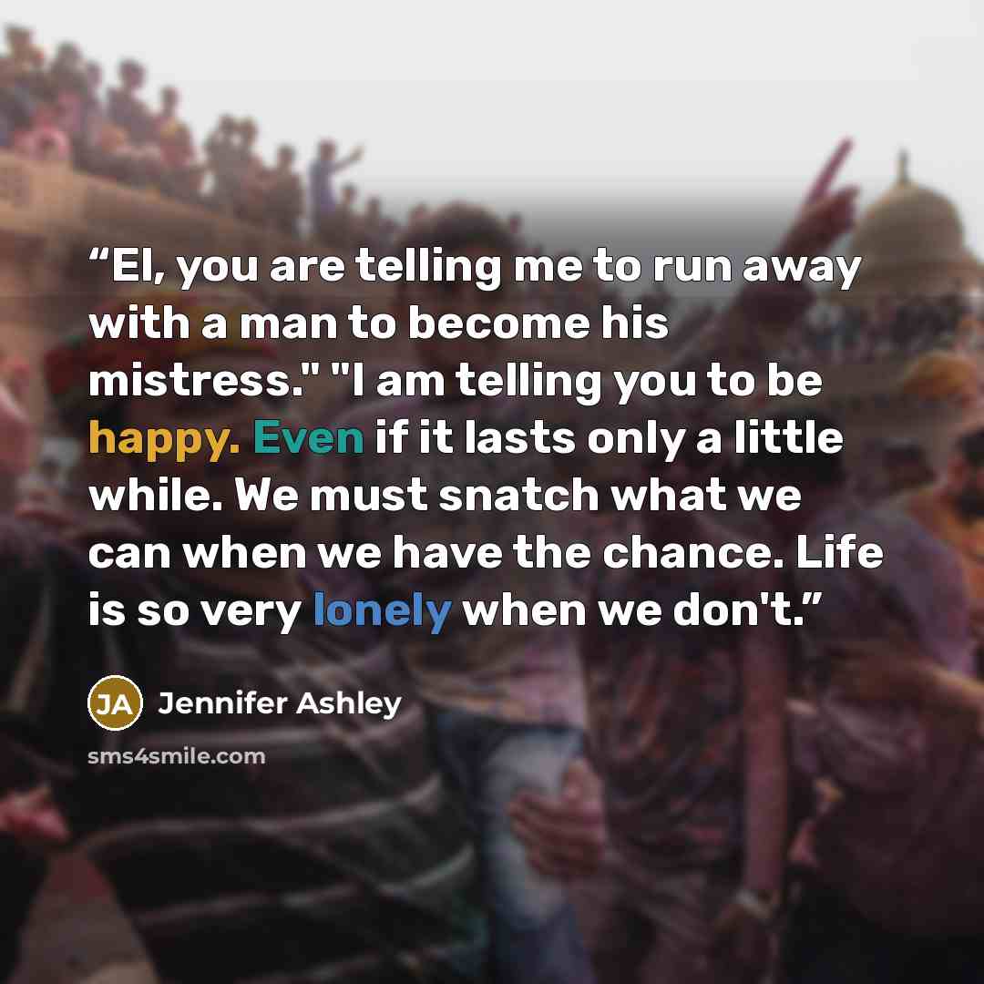“El, you are telling me to run away with a man to become his mistress." "I am telling you to be happy. Even if it lasts only a little while. We must snatch what we can when we have the chance. Life is so very lonely when we don't.” quote by Jennifer Ashley