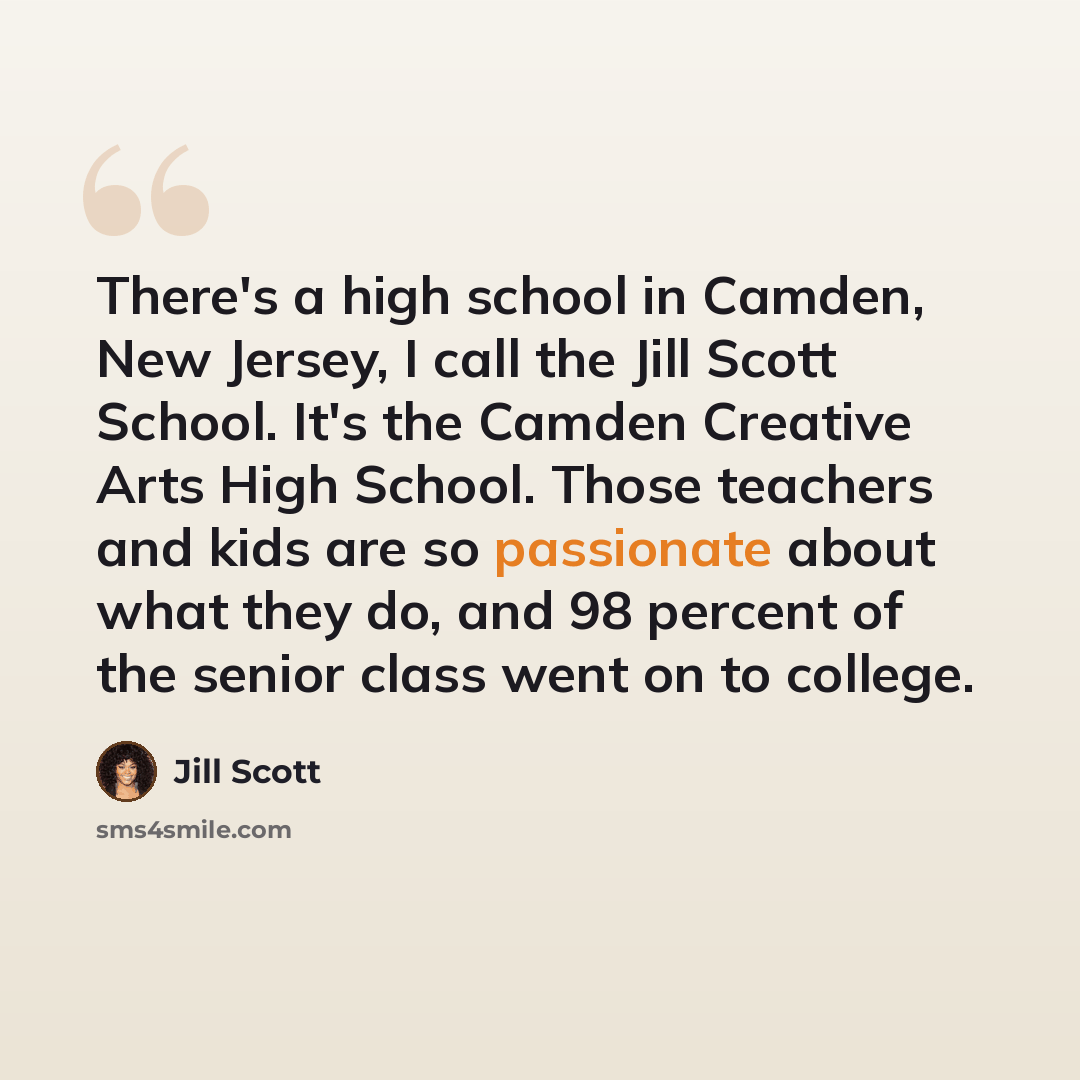 “There's a high school in Camden, New Jersey, I call the Jill Scott School. It's the Camden Creative Arts High School. Those teachers and kids are so passionate about what they do, and 98 percent of the senior class went on to college.” quote by Jill Scott