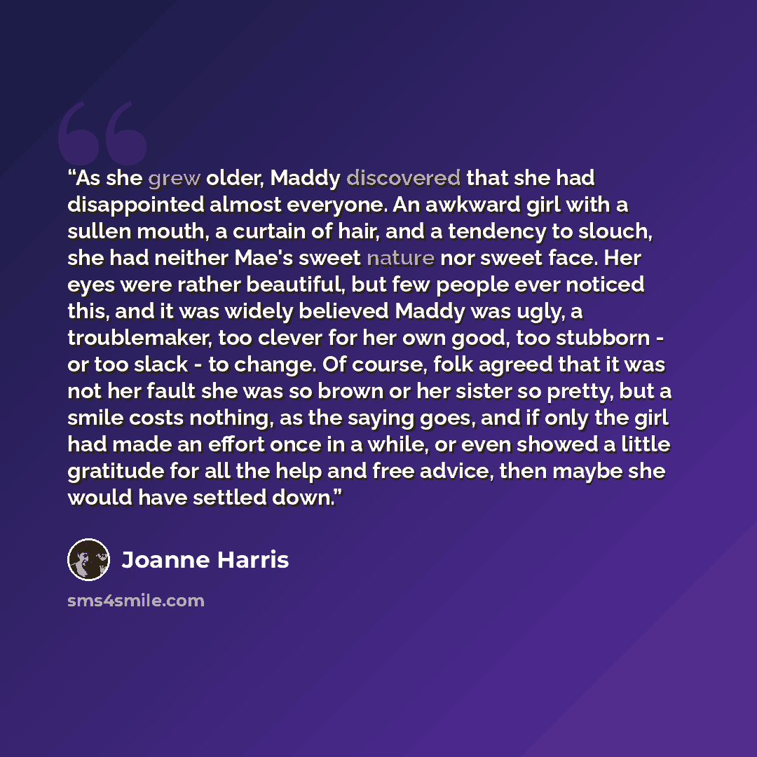 “As she grew older, Maddy discovered that she had disappointed almost everyone. An awkward girl with a sullen mouth, a curtain of hair, and a tendency to slouch, she had neither Mae's sweet nature nor sweet face. Her eyes were rather beautiful, but few people ever noticed this, and it was widely…” quote by Joanne Harris