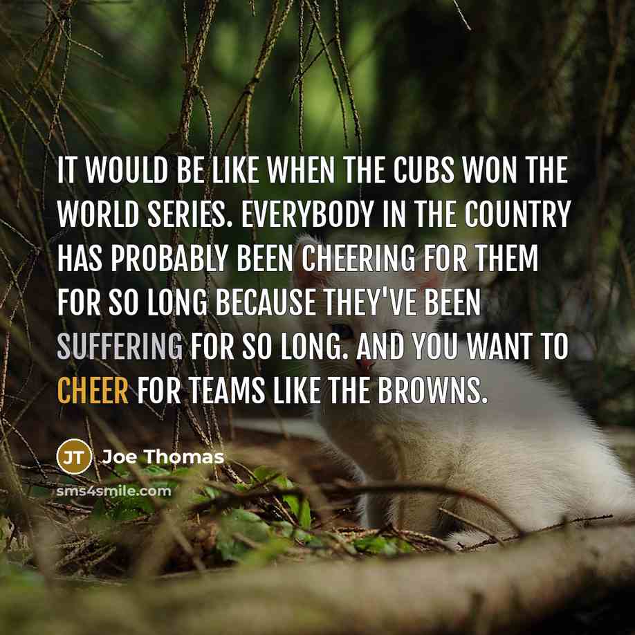 “It would be like when the Cubs won the World Series. Everybody in the country has probably been cheering for them for so long because they've been suffering for so long. And you want to cheer for teams like the Browns.” quote by Joe Thomas