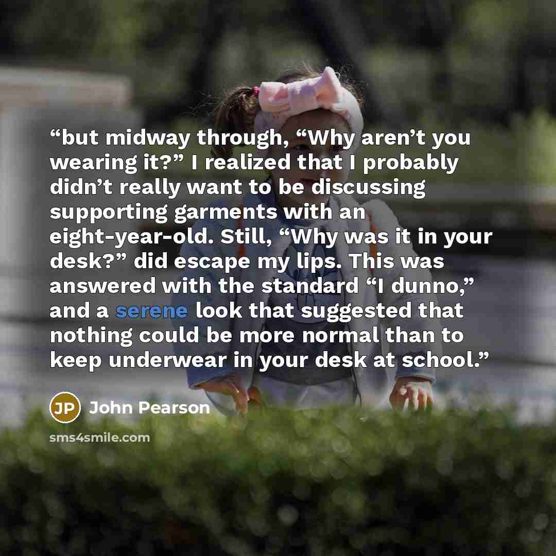 “but midway through, “Why aren’t you wearing it?” I realized that I probably didn’t really want to be discussing supporting garments with an eight-year-old. Still, “Why was it in your desk?” did escape my lips. This was answered with the standard “I dunno,” and a serene look that suggested that…” quote by John Pearson