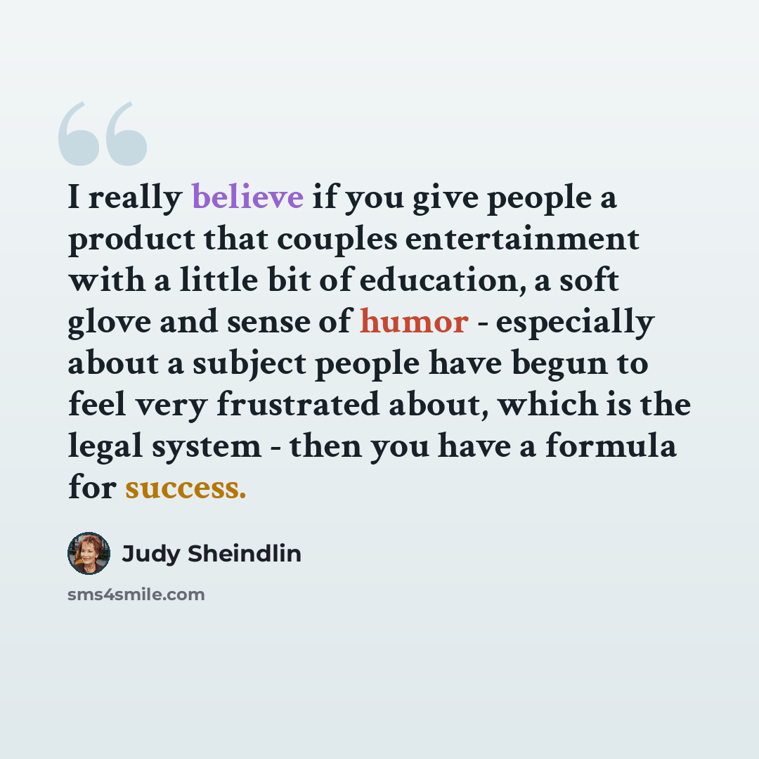 “I really believe if you give people a product that couples entertainment with a little bit of education, a soft glove and sense of humor - especially about a subject people have begun to feel very frustrated about, which is the legal system - then you have a formula for success.” quote by Judy Sheindlin