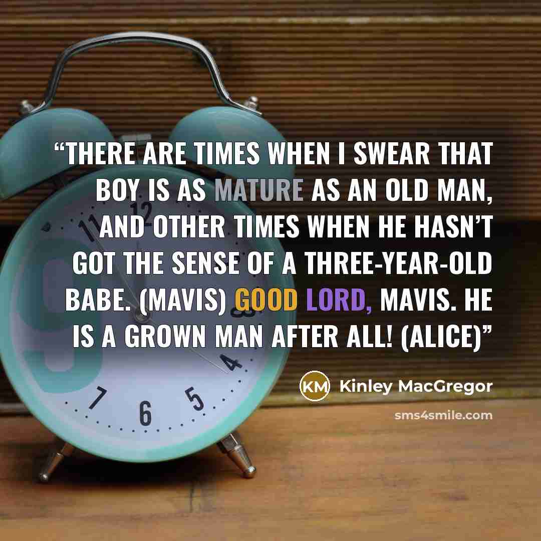 “There are times when I swear that boy is as mature as an old man, and other times when he hasn’t got the sense of a three-year-old babe. (Mavis) Good Lord, Mavis. He is a grown man after all! (Alice)” quote by Kinley MacGregor