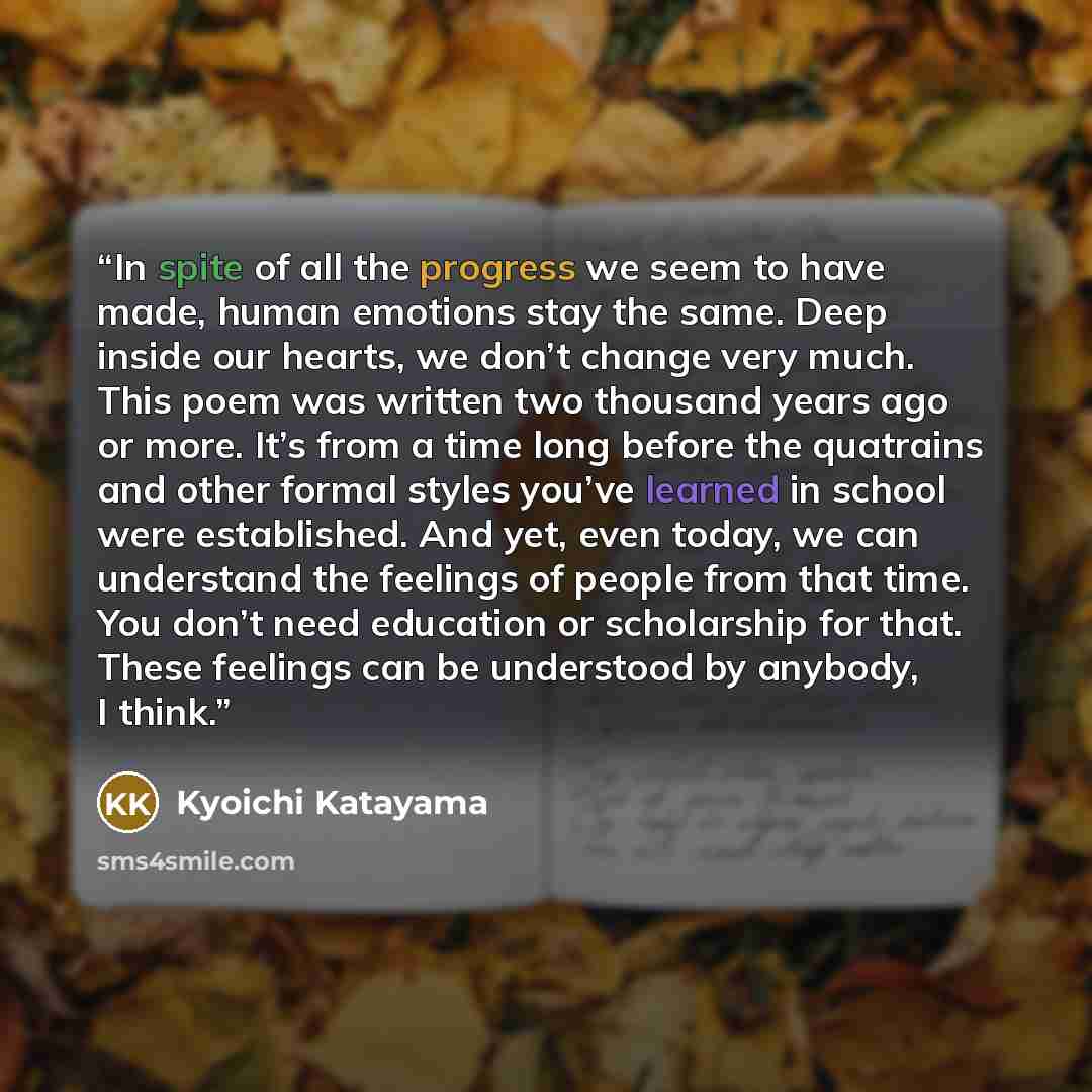 “In spite of all the progress we seem to have made, human emotions stay the same. Deep inside our hearts, we don’t change very much. This poem was written two thousand years ago or more. It’s from a time long before the quatrains and other formal styles you’ve learned in school were established…” quote by Kyoichi Katayama
