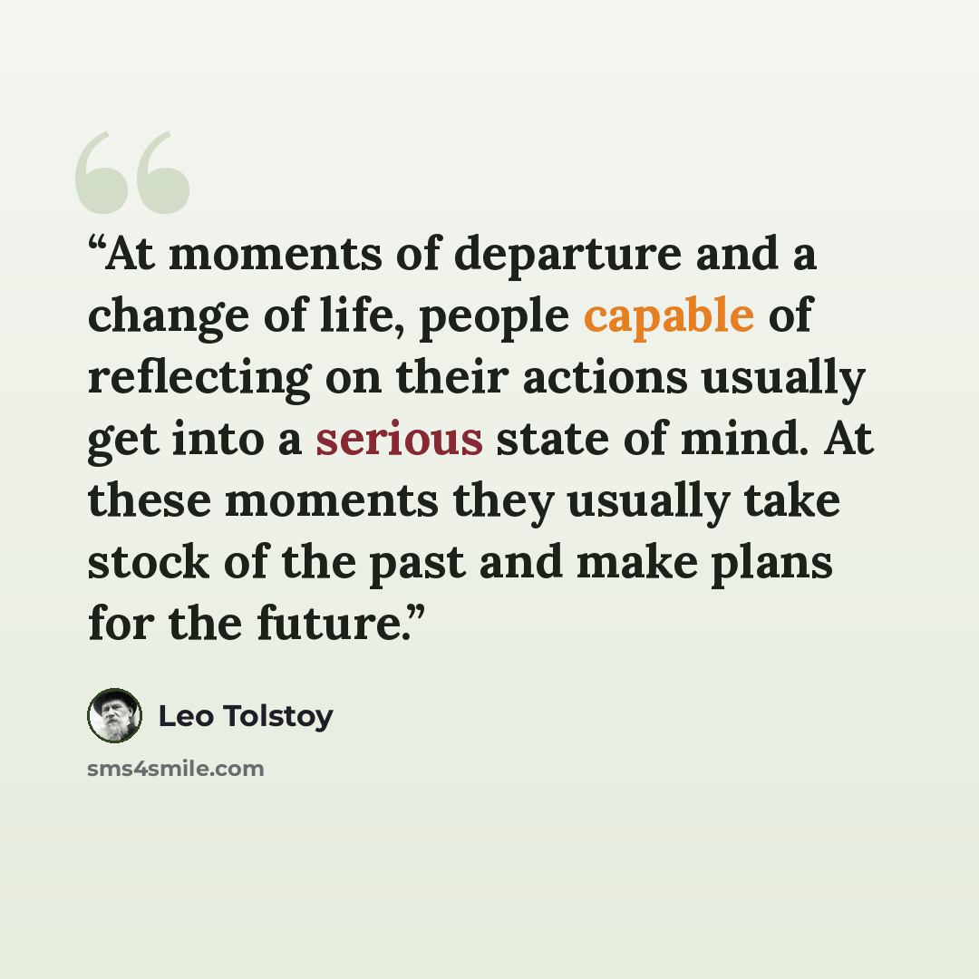 “At moments of departure and a change of life, people capable of reflecting on their actions usually get into a serious state of mind. At these moments they usually take stock of the past and make plans for the future.” quote by Leo Tolstoy