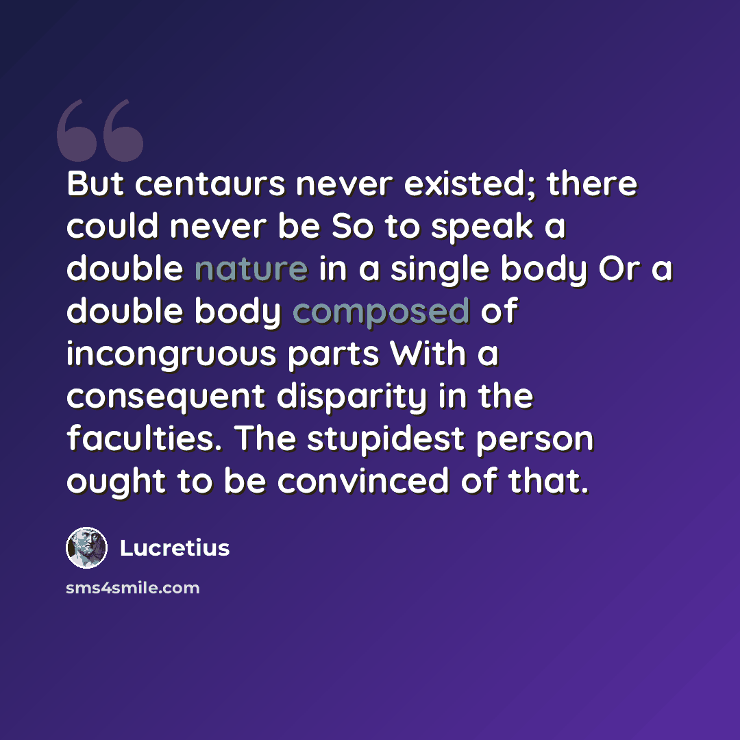 “But centaurs never existed; there could never be So to speak a double nature in a single body Or a double body composed of incongruous parts With a consequent disparity in the faculties. The stupidest person ought to be convinced of that.” quote by Lucretius