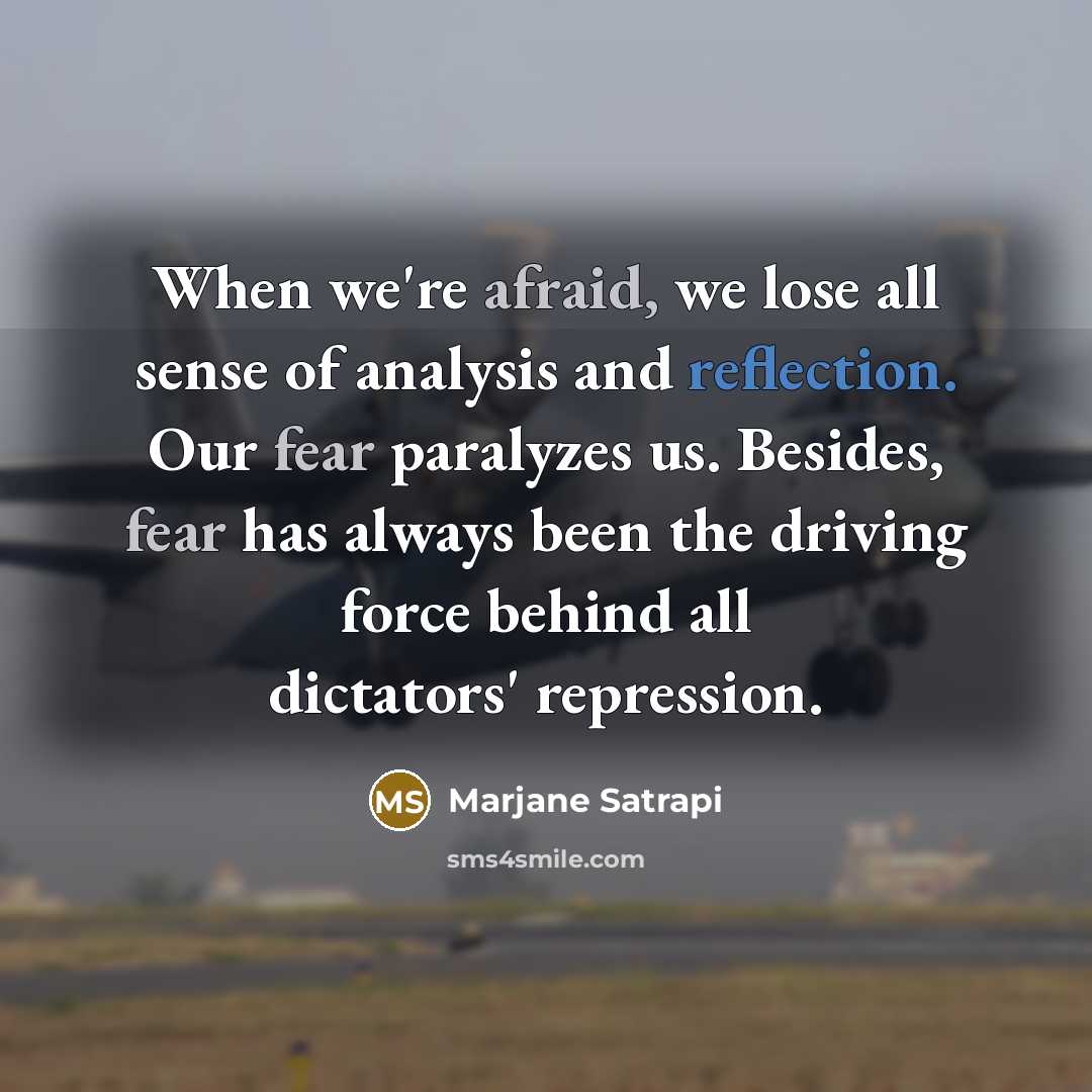 “When we're afraid, we lose all sense of analysis and reflection. Our fear paralyzes us. Besides, fear has always been the driving force behind all dictators' repression.” quote by Marjane Satrapi