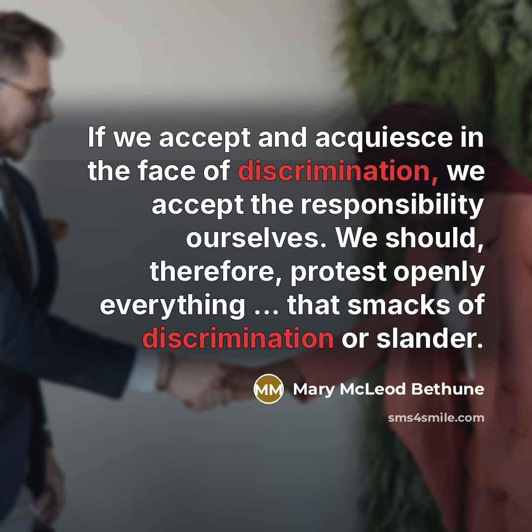 “If we accept and acquiesce in the face of discrimination, we accept the responsibility ourselves. We should, therefore, protest openly everything ... that smacks of discrimination or slander.” quote by Mary McLeod Bethune