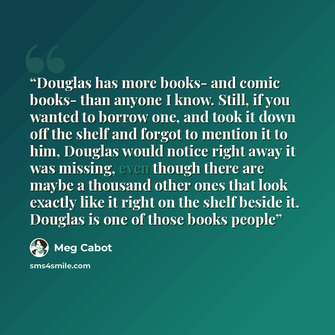 “Douglas has more books- and comic books- than anyone I know. Still, if you wanted to borrow one, and took it down off the shelf and forgot to mention it to him, Douglas would notice right away it was missing, even though there are maybe a thousand other ones that look exactly like it right on the…” quote by Meg Cabot