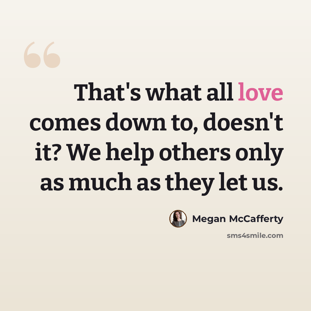 “That's what all love comes down to, doesn't it? We help others only as much as they let us.” quote by Megan McCafferty