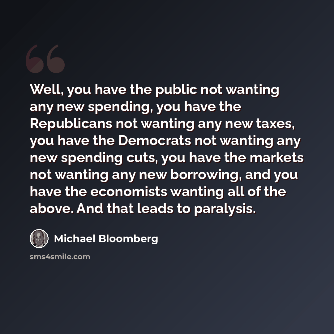 “Well, you have the public not wanting any new spending, you have the Republicans not wanting any new taxes, you have the Democrats not wanting any new spending cuts, you have the markets not wanting any new borrowing, and you have the economists wanting all of the above. And that leads to paralysis.” quote by Michael Bloomberg