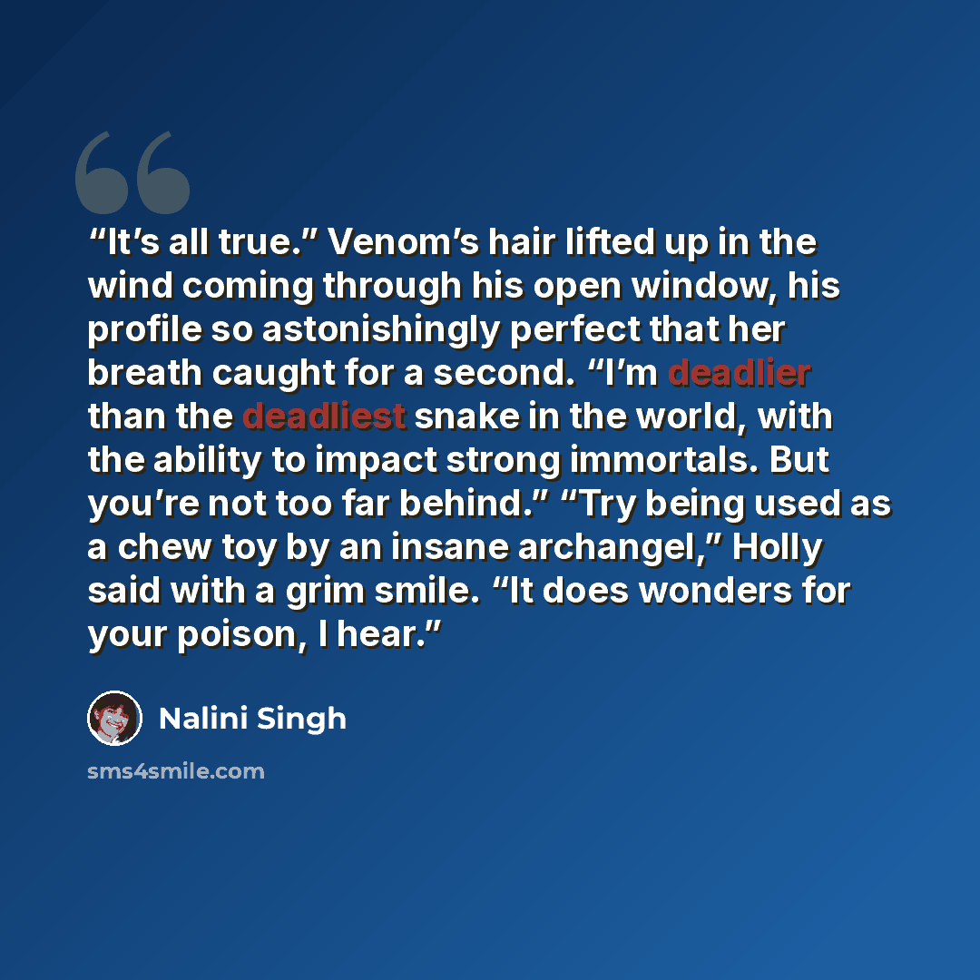 “It’s all true.” Venom’s hair lifted up in the wind coming through his open window, his profile so astonishingly perfect that her breath caught for a second. “I’m deadlier than the deadliest snake in the world, with the ability to impact strong immortals. But you’re not too far behind.” “Try being…” quote by Nalini Singh