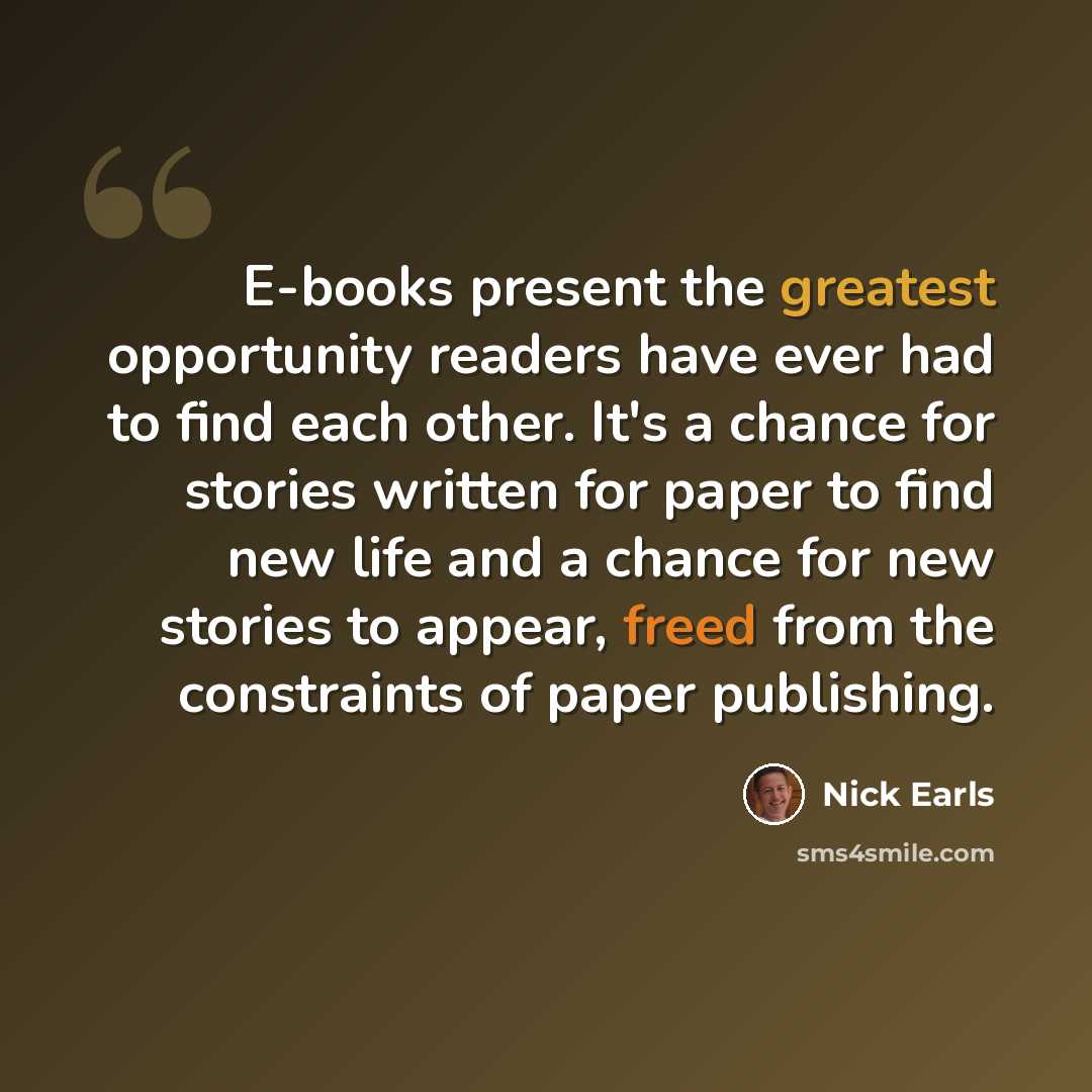 “E-books present the greatest opportunity readers have ever had to find each other. It's a chance for stories written for paper to find new life and a chance for new stories to appear, freed from the constraints of paper publishing.” quote by Nick Earls
