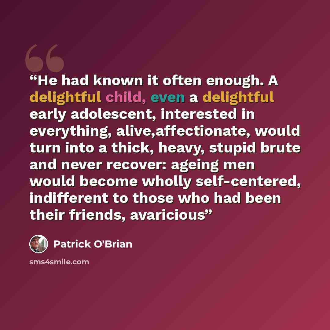 “He had known it often enough. A delightful child, even a delightful early adolescent, interested in everything, alive,affectionate, would turn into a thick, heavy, stupid brute and never recover: ageing men would become wholly self-centered, indifferent to those who had been their friends…” quote by Patrick O'Brian