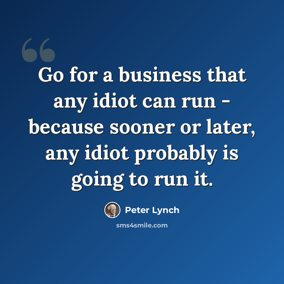 “Go for a business that any idiot can run - because sooner or later, any idiot probably is going to run it.” quote by Peter Lynch