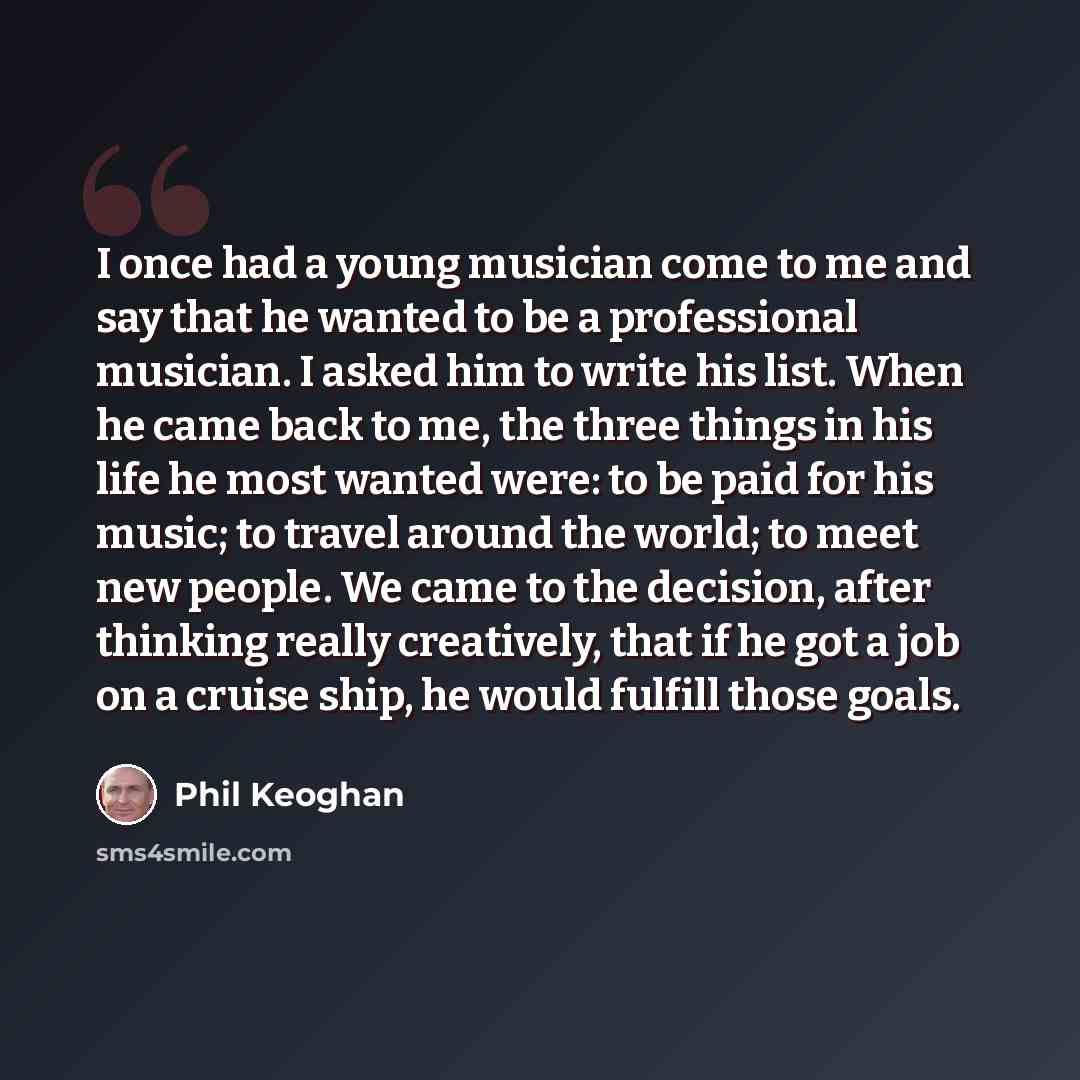 “I once had a young musician come to me and say that he wanted to be a professional musician. I asked him to write his list. When he came back to me, the three things in his life he most wanted were: to be paid for his music; to travel around the world; to meet new people. We came to the decision…” quote by Phil Keoghan