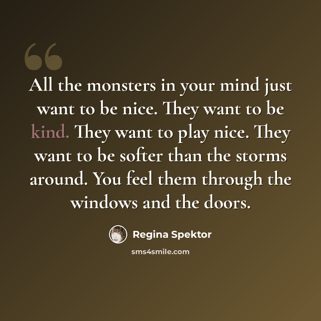 “All the monsters in your mind just want to be nice. They want to be kind. They want to play nice. They want to be softer than the storms around. You feel them through the windows and the doors.” quote by Regina Spektor