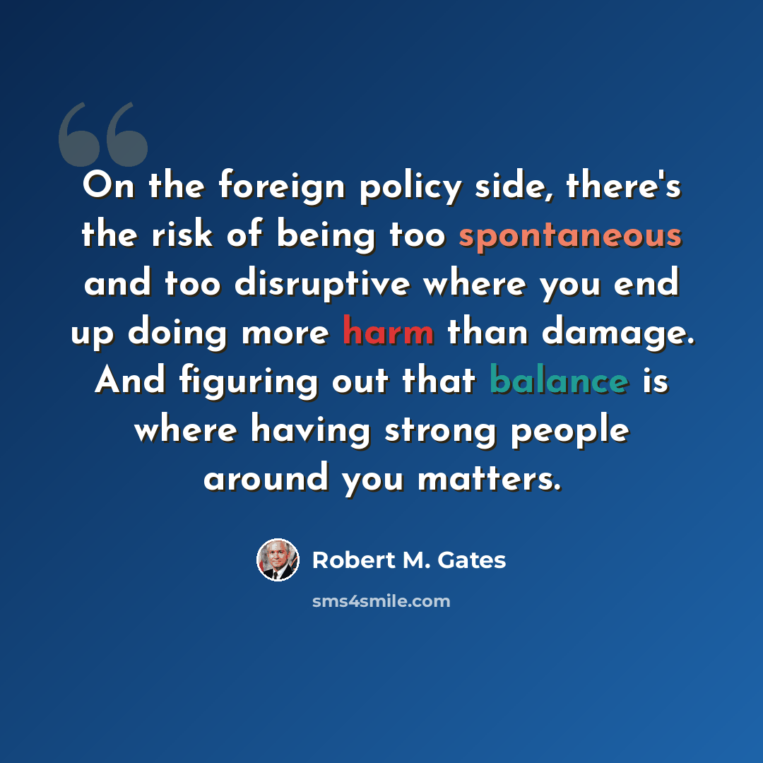 “On the foreign policy side, there's the risk of being too spontaneous and too disruptive where you end up doing more harm than damage. And figuring out that balance is where having strong people around you matters.” quote by Robert M. Gates