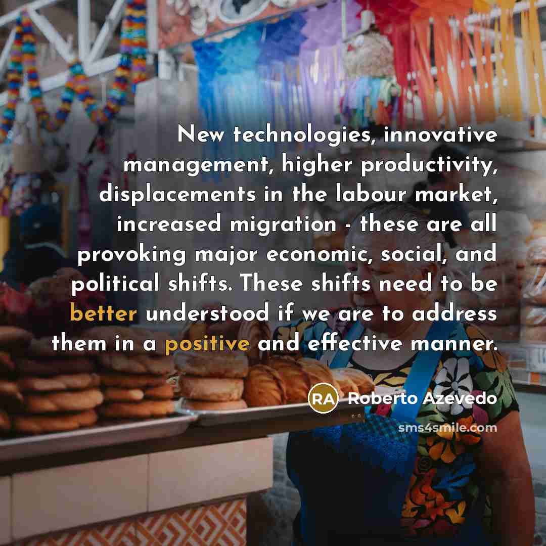 “New technologies, innovative management, higher productivity, displacements in the labour market, increased migration - these are all provoking major economic, social, and political shifts. These shifts need to be better understood if we are to address them in a positive and effective manner.” quote by Roberto Azevedo