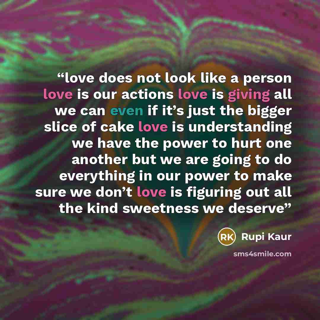 “love does not look like a person love is our actions love is giving all we can even if it’s just the bigger slice of cake love is understanding we have the power to hurt one another but we are going to do everything in our power to make sure we don’t love is figuring out all the kind sweetness we…” quote by Rupi Kaur
