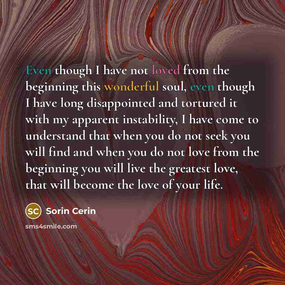 “Even though I have not loved from the beginning this wonderful soul, even though I have long disappointed and tortured it with my apparent instability, I have come to understand that when you do not seek you will find and when you do not love from the beginning you will live the greatest love…” quote by Sorin Cerin
