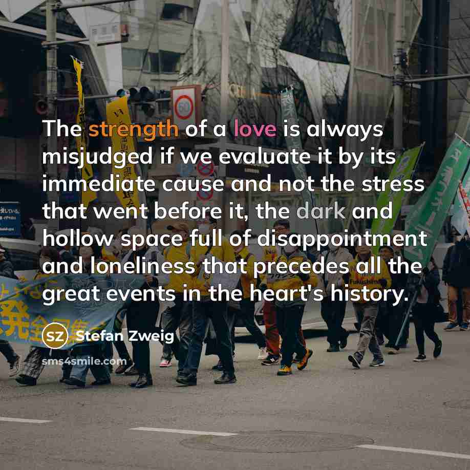 “The strength of a love is always misjudged if we evaluate it by its immediate cause and not the stress that went before it, the dark and hollow space full of disappointment and loneliness that precedes all the great events in the heart's history.” quote by Stefan Zweig