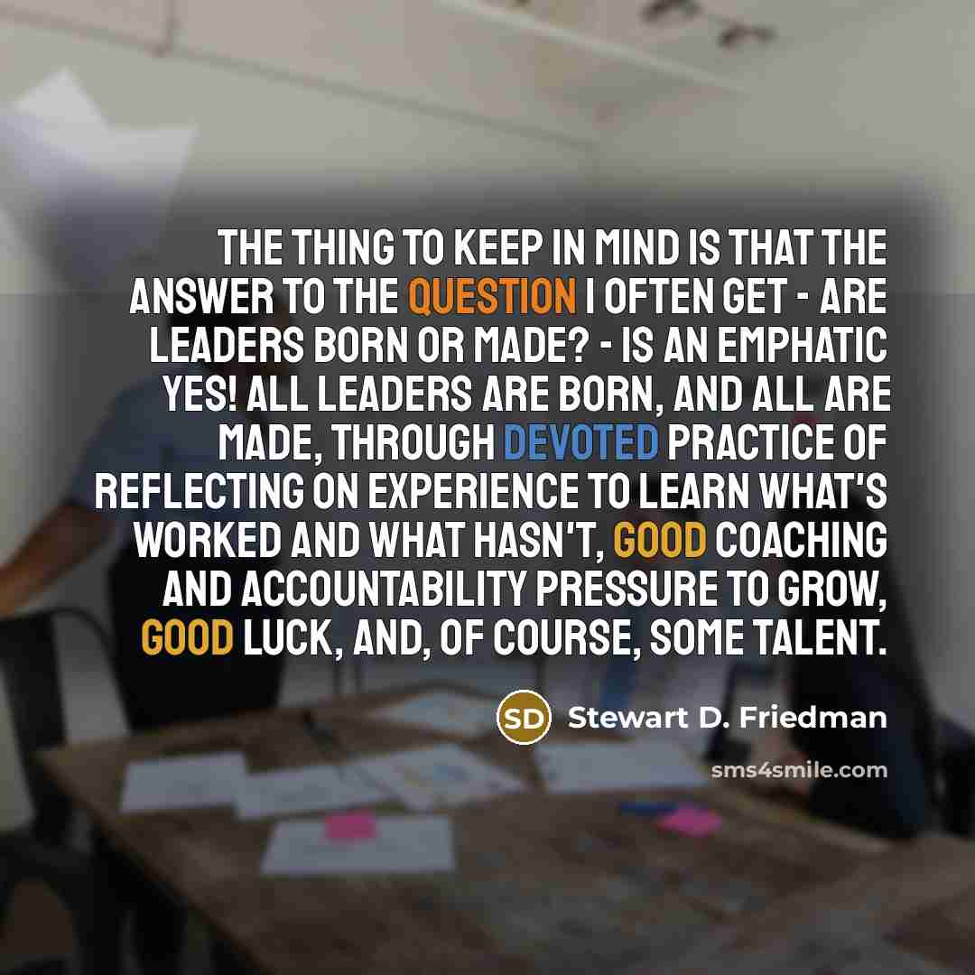 “The thing to keep in mind is that the answer to the question I often get - Are leaders born or made? - is an emphatic yes! All leaders are born, and all are made, through devoted practice of reflecting on experience to learn what's worked and what hasn't, good coaching and accountability pressure…” quote by Stewart D. Friedman