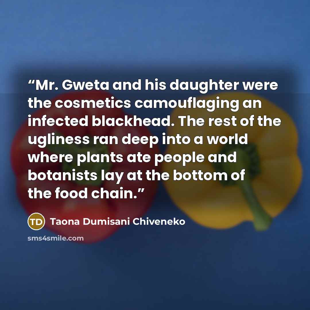 “Mr. Gweta and his daughter were the cosmetics camouflaging an infected blackhead. The rest of the ugliness ran deep into a world where plants ate people and botanists lay at the bottom of the food chain.” quote by Taona Dumisani Chiveneko