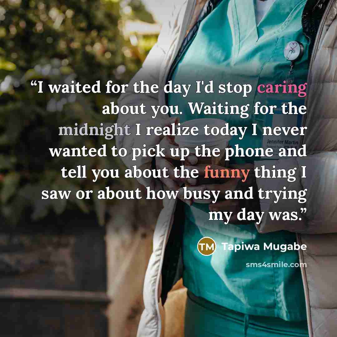 “I waited for the day I'd stop caring about you. Waiting for the midnight I realize today I never wanted to pick up the phone and tell you about the funny thing I saw or about how busy and trying my day was.” quote by Tapiwa Mugabe