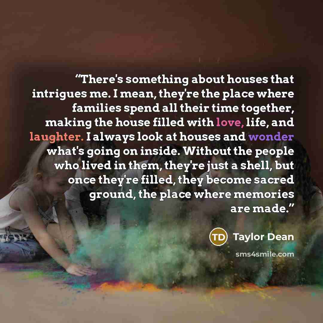 “There's something about houses that intrigues me. I mean, they're the place where families spend all their time together, making the house filled with love, life, and laughter. I always look at houses and wonder what's going on inside. Without the people who lived in them, they're just a shell…” quote by Taylor Dean
