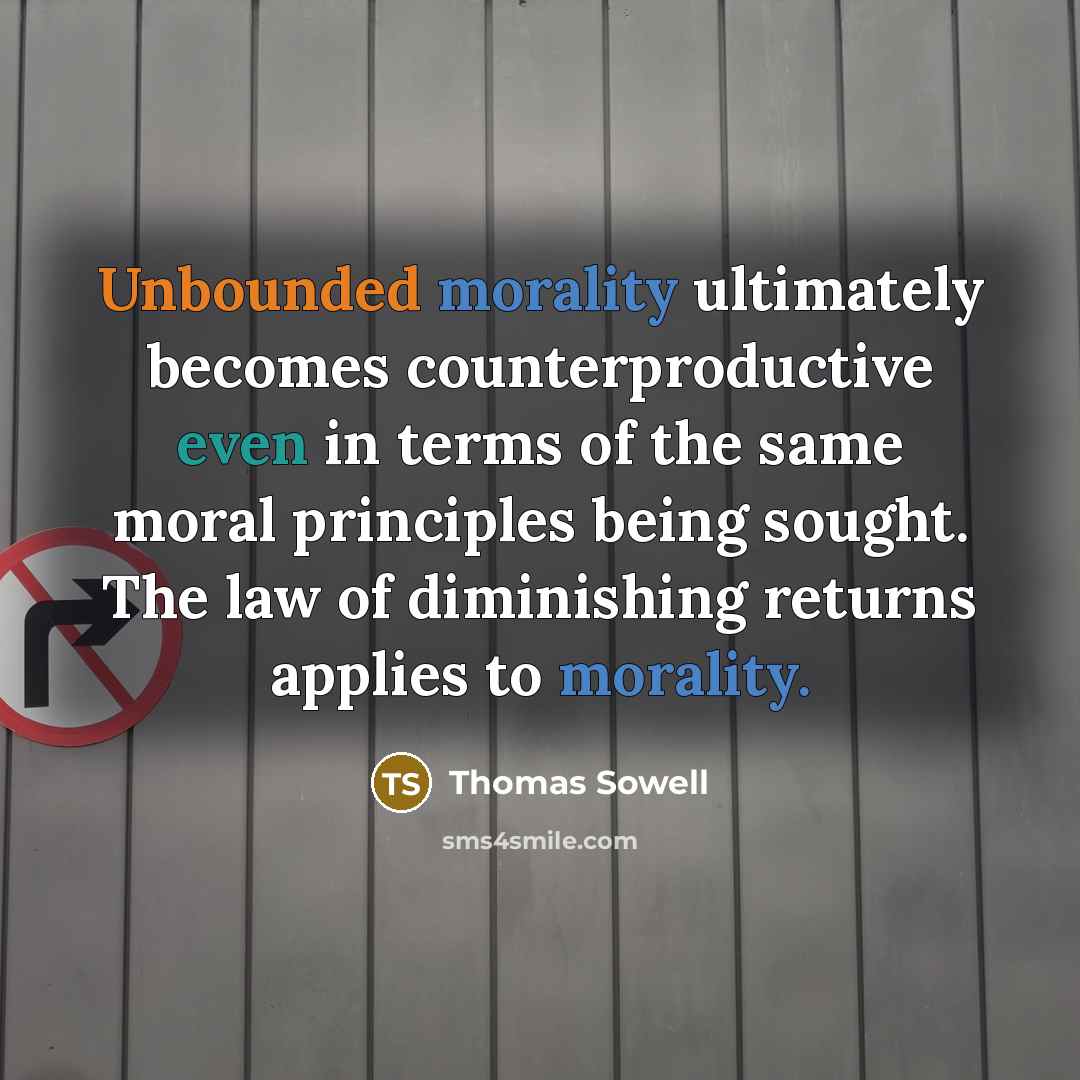 “Unbounded morality ultimately becomes counterproductive even in terms of the same moral principles being sought. The law of diminishing returns applies to morality.” quote by Thomas Sowell