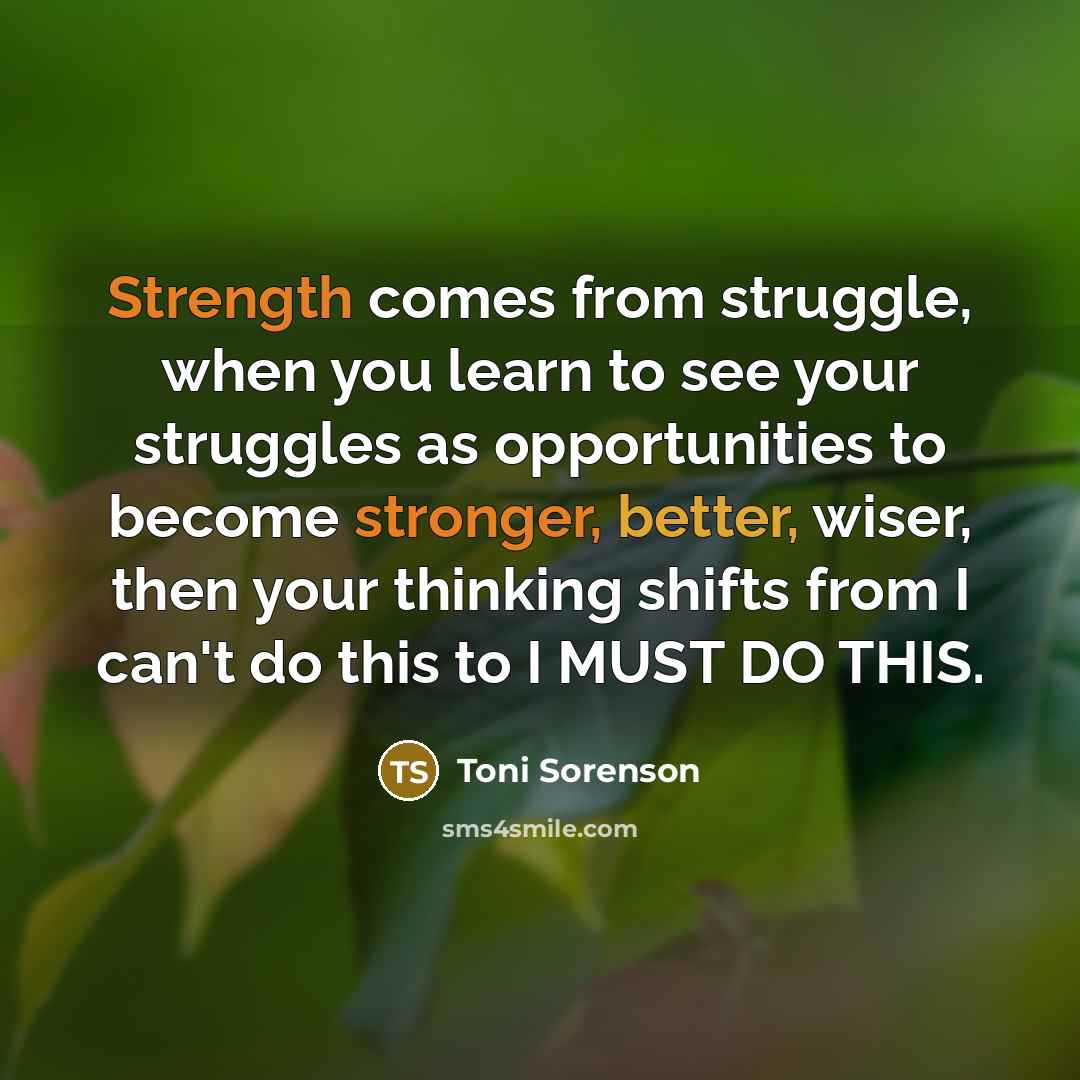 “Strength comes from struggle, when you learn to see your struggles as opportunities to become stronger, better, wiser, then your thinking shifts from I can't do this to I MUST DO THIS.” quote by Toni Sorenson