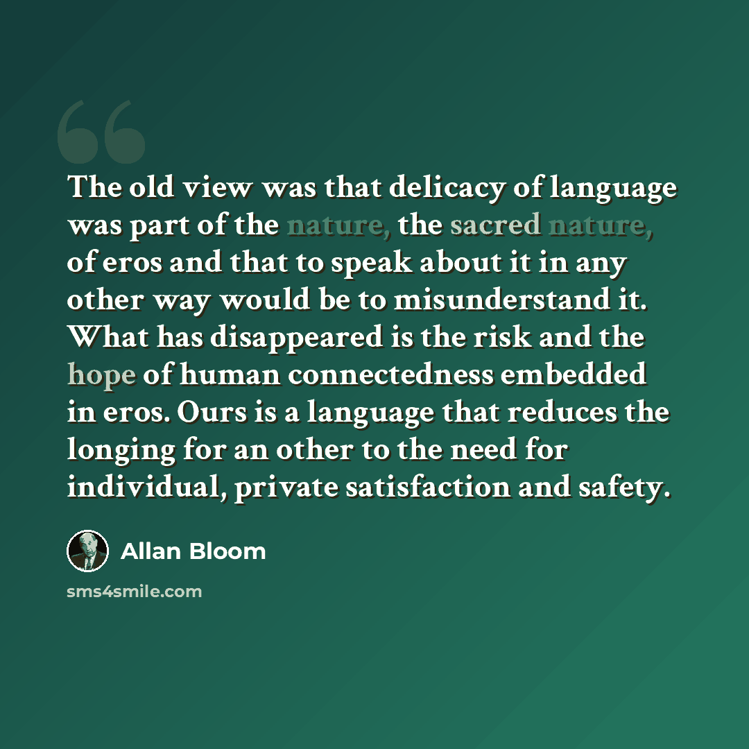 “The old view was that delicacy of language was part of the nature, the sacred nature, of eros and that to speak about it in any other way would be to misunderstand it. What has disappeared is the risk and the hope of human connectedness embedded in eros. Ours is a language that reduces the longing…” quote by Allan Bloom